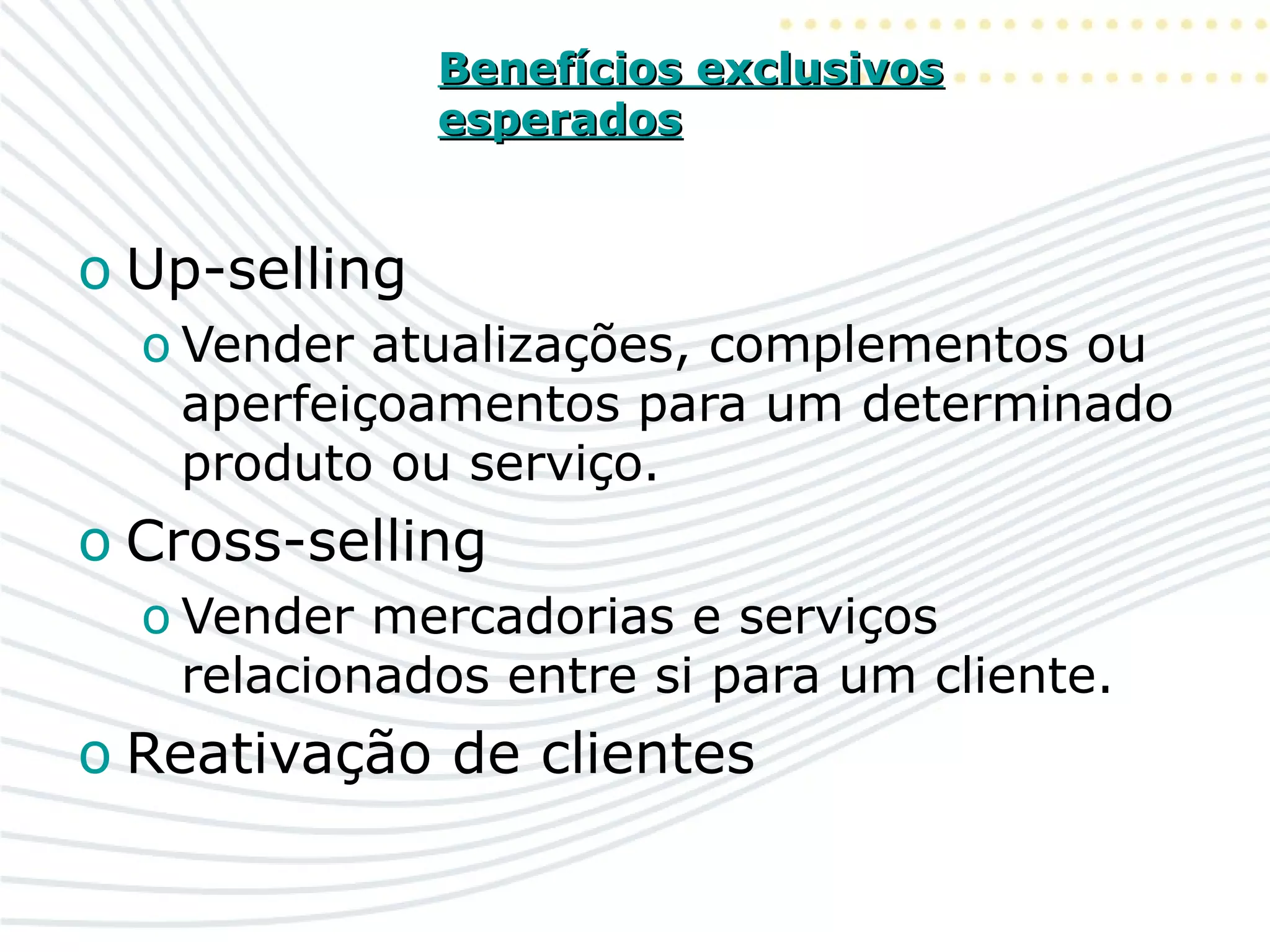 Benefícios exclusivosBenefícios exclusivos
esperadosesperados
o Up-selling
o Vender atualizações, complementos ou
aperfeiçoamentos para um determinado
produto ou serviço.
o Cross-selling
o Vender mercadorias e serviços
relacionados entre si para um cliente.
o Reativação de clientes
 