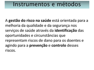 Instrumentos e métodos
A gestão do risco na saúde está orientada para a
melhoria da qualidade e da segurança nos
serviços de saúde através da identificação das
oportunidades e circunstâncias que
representam riscos de dano para os doentes e
agindo para a prevenção e controlo desses
riscos.

 