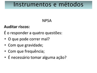 Instrumentos e métodos
NPSA
Auditar riscos:
É o responder a quatro questões:
• O que pode correr mal?
• Com que gravidade;
• Com que frequência;
• É necessário tomar alguma ação?

 