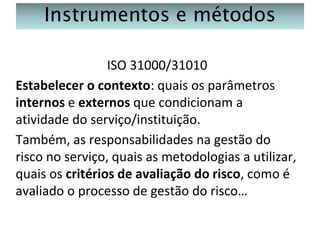 Instrumentos e métodos
ISO 31000/31010
Estabelecer o contexto: quais os parâmetros
internos e externos que condicionam a
atividade do serviço/instituição.
Também, as responsabilidades na gestão do
risco no serviço, quais as metodologias a utilizar,
quais os critérios de avaliação do risco, como é
avaliado o processo de gestão do risco…

 