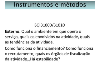 Instrumentos e métodos
ISO 31000/31010
Externo: Qual o ambiente em que opera o
serviço, quais os envolvidos na atividade, quais
as tendências da atividade.
Como funciona o financiamento? Como funciona
o recrutamento, quais os órgãos de fiscalização
da atividade…Há estabilidade?

 