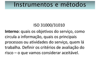 Instrumentos e métodos
ISO 31000/31010
Interno: quais os objetivos do serviço, como
circula a informação, quais os principais
processos ou atividades do serviço, quem lá
trabalha. Definir os critérios de avaliação do
risco – o que vamos considerar aceitável.

 