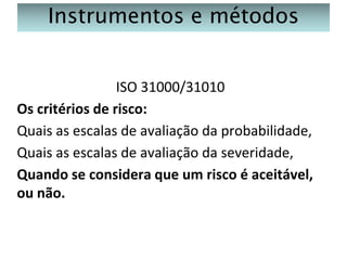 Instrumentos e métodos
ISO 31000/31010
Os critérios de risco:
Quais as escalas de avaliação da probabilidade,
Quais as escalas de avaliação da severidade,
Quando se considera que um risco é aceitável,
ou não.

 