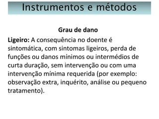 Instrumentos e métodos
Grau de dano
Ligeiro: A consequência no doente é
sintomática, com sintomas ligeiros, perda de
funções ou danos mínimos ou intermédios de
curta duração, sem intervenção ou com uma
intervenção mínima requerida (por exemplo:
observação extra, inquérito, análise ou pequeno
tratamento).

 