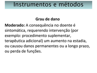 Instrumentos e métodos
Grau de dano
Moderado: A consequência no doente é
sintomática, requerendo intervenção (por
exemplo: procedimento suplementar,
terapêutica adicional) um aumento na estadia,
ou causou danos permanentes ou a longo prazo,
ou perda de funções.

 