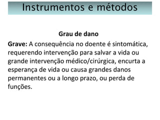 Instrumentos e métodos
Grau de dano
Grave: A consequência no doente é sintomática,
requerendo intervenção para salvar a vida ou
grande intervenção médico/cirúrgica, encurta a
esperança de vida ou causa grandes danos
permanentes ou a longo prazo, ou perda de
funções.

 