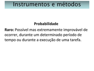 Instrumentos e métodos
Probabilidade
Raro: Possível mas extremamente improvável de
ocorrer, durante um determinado período de
tempo ou durante a execução de uma tarefa.

 