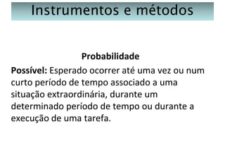 Instrumentos e métodos
Probabilidade
Possível: Esperado ocorrer até uma vez ou num
curto período de tempo associado a uma
situação extraordinária, durante um
determinado período de tempo ou durante a
execução de uma tarefa.

 