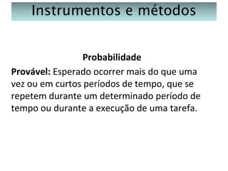 Instrumentos e métodos
Probabilidade
Provável: Esperado ocorrer mais do que uma
vez ou em curtos períodos de tempo, que se
repetem durante um determinado período de
tempo ou durante a execução de uma tarefa.

 