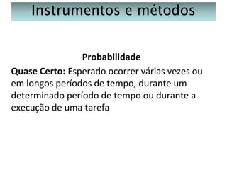Instrumentos e métodos
Probabilidade
Quase Certo: Esperado ocorrer várias vezes ou
em longos períodos de tempo, durante um
determinado período de tempo ou durante a
execução de uma tarefa

 