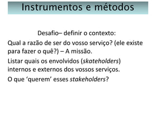 Instrumentos e métodos
Desafio– definir o contexto:
Qual a razão de ser do vosso serviço? (ele existe
para fazer o quê?) – A missão.
Listar quais os envolvidos (skateholders)
internos e externos dos vossos serviços.
O que ‘querem’ esses stakeholders?

 