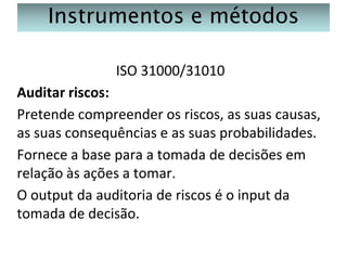 Instrumentos e métodos
ISO 31000/31010
Auditar riscos:
Pretende compreender os riscos, as suas causas,
as suas consequências e as suas probabilidades.
Fornece a base para a tomada de decisões em
relação às ações a tomar.
O output da auditoria de riscos é o input da
tomada de decisão.

 