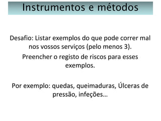 Instrumentos e métodos
Desafio: Listar exemplos do que pode correr mal
nos vossos serviços (pelo menos 3).
Preencher o registo de riscos para esses
exemplos.
Por exemplo: quedas, queimaduras, Úlceras de
pressão, infeções…

 