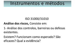 Instrumentos e métodos
ISO 31000/31010
Análise dos riscos, Consiste em:
1- Análise dos controlos, barreiras ou defesas
existentes.
Existem? Funcionam como esperado? São
eficazes? Qual a evidência?

 