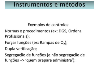 Instrumentos e métodos
Exemplos de controlos:
Normas e procedimentos (ex: DGS, Ordens
Profissionais);
Forçar funções (ex: Rampas de O2);
Dupla verificação;
Segregação de funções (e não segregação de
funções –> ‘quem prepara administra’);

 