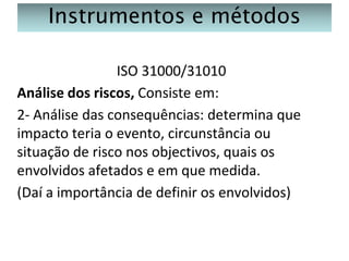 Instrumentos e métodos
ISO 31000/31010
Análise dos riscos, Consiste em:
2- Análise das consequências: determina que
impacto teria o evento, circunstância ou
situação de risco nos objectivos, quais os
envolvidos afetados e em que medida.
(Daí a importância de definir os envolvidos)

 