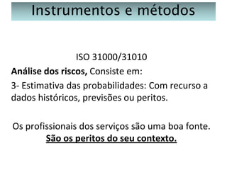 Instrumentos e métodos
ISO 31000/31010
Análise dos riscos, Consiste em:
3- Estimativa das probabilidades: Com recurso a
dados históricos, previsões ou peritos.
Os profissionais dos serviços são uma boa fonte.
São os peritos do seu contexto.

 