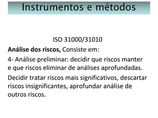 Instrumentos e métodos
ISO 31000/31010
Análise dos riscos, Consiste em:
4- Análise preliminar: decidir que riscos manter
e que riscos eliminar de análises aprofundadas.
Decidir tratar riscos mais significativos, descartar
riscos insignificantes, aprofundar análise de
outros riscos.

 