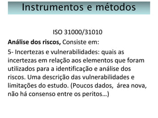 Instrumentos e métodos
ISO 31000/31010
Análise dos riscos, Consiste em:
5- Incertezas e vulnerabilidades: quais as
incertezas em relação aos elementos que foram
utilizados para a identificação e análise dos
riscos. Uma descrição das vulnerabilidades e
limitações do estudo. (Poucos dados, área nova,
não há consenso entre os peritos…)

 