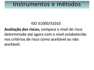 Instrumentos e métodos
ISO 31000/31010
Avaliação dos riscos, compara o nível de risco
determinado até agora com o nível estabelecido
nos critérios de risco como aceitável ou não
aceitável.

 