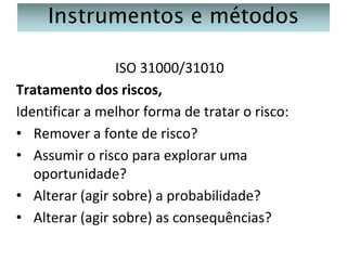 Instrumentos e métodos
ISO 31000/31010
Tratamento dos riscos,
Identificar a melhor forma de tratar o risco:
• Remover a fonte de risco?
• Assumir o risco para explorar uma
oportunidade?
• Alterar (agir sobre) a probabilidade?
• Alterar (agir sobre) as consequências?

 