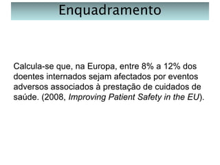 Enquadramento

Calcula-se que, na Europa, entre 8% a 12% dos
doentes internados sejam afectados por eventos
adversos associados à prestação de cuidados de
saúde. (2008, Improving Patient Safety in the EU).

 