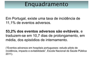 Enquadramento
Em Portugal, existe uma taxa de incidência de
11,1% de eventos adversos.
53,2% dos eventos adversos são evitáveis, e
traduzem-se em 10,7 dias de prolongamento, em
média, dos episódios de internamento.
(“Eventos adversos em hospitais portugueses: estudo piloto de
incidência, impacto e evitabilidade”, Escola Nacional de Saúde Pública
2011).

 