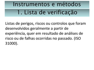 Instrumentos e métodos
1. Lista de verificação
Listas de perigos, riscos ou controlos que foram
desenvolvidos geralmente a partir de
experiência, quer em resultado de análises de
risco ou de falhas ocorridas no passado. (ISO
31000).

 