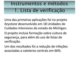 Instrumentos e métodos
1. Lista de verificação
Uma das primeiras aplicações foi no projeto
Keystone desenvolvido em 18 Unidades de
Cuidados Intensivos do estado do Michigan.
O projeto incluía formação sobre cultura de
segurança, para além do uso de listas de
verificação.
Um dos resultados foi a redução de infeções
associadas a cateteres centrais em 66%.

 