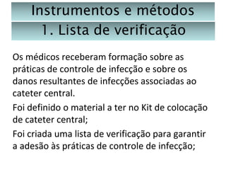 Instrumentos e métodos
1. Lista de verificação
Os médicos receberam formação sobre as
práticas de controle de infecção e sobre os
danos resultantes de infecções associadas ao
cateter central.
Foi definido o material a ter no Kit de colocação
de cateter central;
Foi criada uma lista de verificação para garantir
a adesão às práticas de controle de infecção;

 