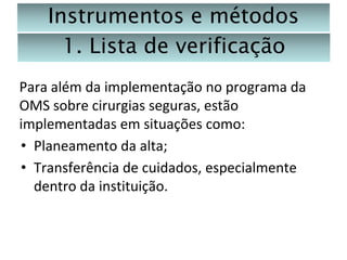 Instrumentos e métodos
1. Lista de verificação
Para além da implementação no programa da
OMS sobre cirurgias seguras, estão
implementadas em situações como:
• Planeamento da alta;
• Transferência de cuidados, especialmente
dentro da instituição.

 
