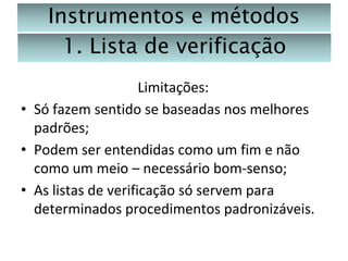 Instrumentos e métodos
1. Lista de verificação
Limitações:
• Só fazem sentido se baseadas nos melhores
padrões;
• Podem ser entendidas como um fim e não
como um meio – necessário bom-senso;
• As listas de verificação só servem para
determinados procedimentos padronizáveis.

 
