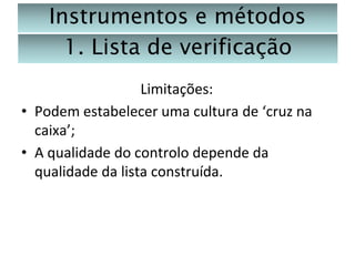 Instrumentos e métodos
1. Lista de verificação
Limitações:
• Podem estabelecer uma cultura de ‘cruz na
caixa’;
• A qualidade do controlo depende da
qualidade da lista construída.

 