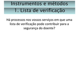 Instrumentos e métodos
1. Lista de verificação
Há processos nos vossos serviços em que uma
lista de verificação pode contribuir para a
segurança do doente?

 