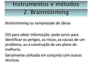 Instrumentos e métodos
2. Brainstorming
Brainstroming ou tempestade de ideias
Útil para obter informação: pode servir para
identificar os perigos, os riscos, as causas de um
problema, ou a construção de um plano de
melhoria.
Geralmente utilizada em conjunto com outras
técnicas.

 