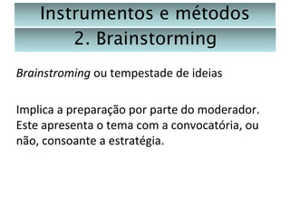 Instrumentos e métodos
2. Brainstorming
Brainstroming ou tempestade de ideias
Implica a preparação por parte do moderador.
Este apresenta o tema com a convocatória, ou
não, consoante a estratégia.

 