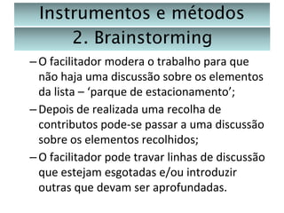 Instrumentos e métodos
2. Brainstorming
– O facilitador modera o trabalho para que
não haja uma discussão sobre os elementos
da lista – ‘parque de estacionamento’;
– Depois de realizada uma recolha de
contributos pode-se passar a uma discussão
sobre os elementos recolhidos;
– O facilitador pode travar linhas de discussão
que estejam esgotadas e/ou introduzir
outras que devam ser aprofundadas.

 
