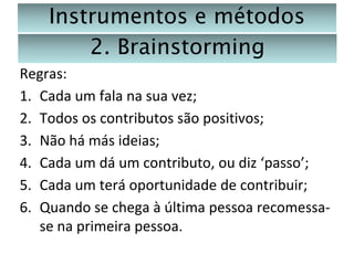 Instrumentos e métodos
2. Brainstorming
Regras:
1. Cada um fala na sua vez;
2. Todos os contributos são positivos;
3. Não há más ideias;
4. Cada um dá um contributo, ou diz ‘passo’;
5. Cada um terá oportunidade de contribuir;
6. Quando se chega à última pessoa recomessase na primeira pessoa.

 
