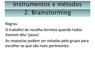 Instrumentos e métodos
2. Brainstorming
Regras:
O trabalho de recolha termina quando todos
tiverem dito ‘passo’.
As respostas podem ser votadas pelo grupo para
escolher as que são mais pertinentes.

 