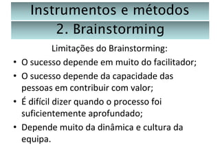 Instrumentos e métodos
2. Brainstorming
•
•

•
•

Limitações do Brainstorming:
O sucesso depende em muito do facilitador;
O sucesso depende da capacidade das
pessoas em contribuir com valor;
É difícil dizer quando o processo foi
suficientemente aprofundado;
Depende muito da dinâmica e cultura da
equipa.

 