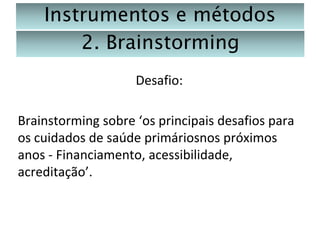 Instrumentos e métodos
2. Brainstorming
Desafio:
Brainstorming sobre ‘os principais desafios para
os cuidados de saúde primáriosnos próximos
anos - Financiamento, acessibilidade,
acreditação’.

 