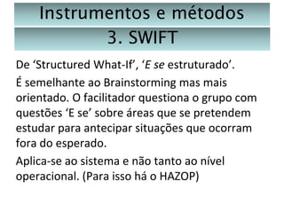Instrumentos e métodos
3. SWIFT
De ‘Structured What-If’, ‘E se estruturado’.
É semelhante ao Brainstorming mas mais
orientado. O facilitador questiona o grupo com
questões ‘E se’ sobre áreas que se pretendem
estudar para antecipar situações que ocorram
fora do esperado.
Aplica-se ao sistema e não tanto ao nível
operacional. (Para isso há o HAZOP)

 