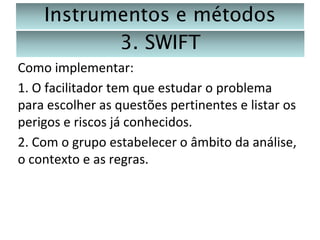 Instrumentos e métodos
3. SWIFT
Como implementar:
1. O facilitador tem que estudar o problema
para escolher as questões pertinentes e listar os
perigos e riscos já conhecidos.
2. Com o grupo estabelecer o âmbito da análise,
o contexto e as regras.

 
