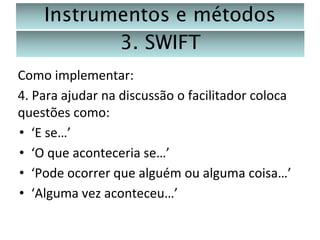 Instrumentos e métodos
3. SWIFT
Como implementar:
4. Para ajudar na discussão o facilitador coloca
questões como:
• ‘E se…’
• ‘O que aconteceria se…’
• ‘Pode ocorrer que alguém ou alguma coisa…’
• ‘Alguma vez aconteceu…’

 