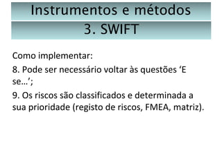 Instrumentos e métodos
3. SWIFT
Como implementar:
8. Pode ser necessário voltar às questões ‘E
se…’;
9. Os riscos são classificados e determinada a
sua prioridade (registo de riscos, FMEA, matriz).

 