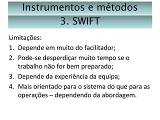 Instrumentos e métodos
3. SWIFT
Limitações:
1. Depende em muito do facilitador;
2. Pode-se desperdiçar muito tempo se o
trabalho não for bem preparado;
3. Depende da experiência da equipa;
4. Mais orientado para o sistema do que para as
operações – dependendo da abordagem.

 
