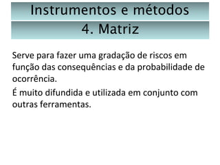 Instrumentos e métodos
4. Matriz
Serve para fazer uma gradação de riscos em
função das consequências e da probabilidade de
ocorrência.
É muito difundida e utilizada em conjunto com
outras ferramentas.

 