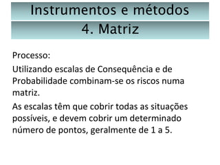 Instrumentos e métodos
4. Matriz
Processo:
Utilizando escalas de Consequência e de
Probabilidade combinam-se os riscos numa
matriz.
As escalas têm que cobrir todas as situações
possíveis, e devem cobrir um determinado
número de pontos, geralmente de 1 a 5.

 