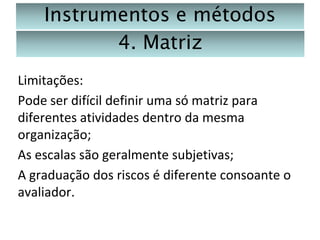 Instrumentos e métodos
4. Matriz
Limitações:
Pode ser difícil definir uma só matriz para
diferentes atividades dentro da mesma
organização;
As escalas são geralmente subjetivas;
A graduação dos riscos é diferente consoante o
avaliador.

 