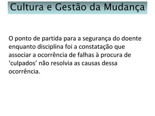 Cultura e Gestão da Mudança
O ponto de partida para a segurança do doente
enquanto disciplina foi a constatação que
associar a ocorrência de falhas à procura de
‘culpados’ não resolvia as causas dessa
ocorrência.

 